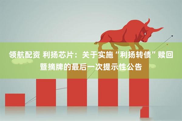 领航配资 利扬芯片：关于实施“利扬转债”赎回暨摘牌的最后一次提示性公告