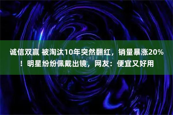 诚信双赢 被淘汰10年突然翻红，销量暴涨20%！明星纷纷佩戴出镜，网友：便宜又好用