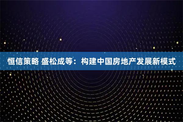 恒信策略 盛松成等：构建中国房地产发展新模式