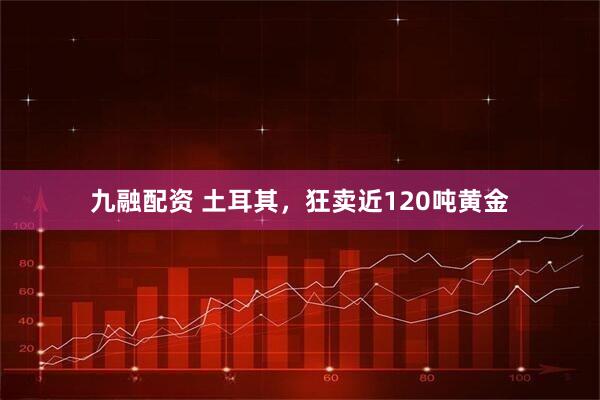 九融配资 土耳其,狂卖近120吨黄金