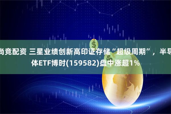 尚竞配资 三星业绩创新高印证存储“超级周期”,半导体ETF博时(159582)盘中涨超1%