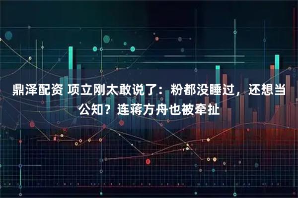鼎泽配资 项立刚太敢说了：粉都没睡过，还想当公知？连蒋方舟也被牵扯