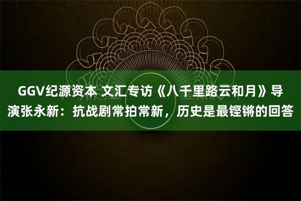 GGV纪源资本 文汇专访《八千里路云和月》导演张永新:抗战剧常拍常新,历史是最铿锵的回答