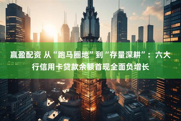 赢盈配资 从“跑马圈地”到“存量深耕”：六大行信用卡贷款余额首现全面负增长